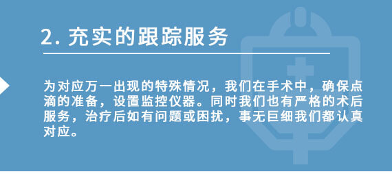 2.充实的跟踪服务 为对应万一出现的特殊情况，我们在手术中，确保点滴的准备，设置监控仪器。同时我们也有严格的术后服务，治疗后如有问题或困扰，事无巨细我们都认真对应。