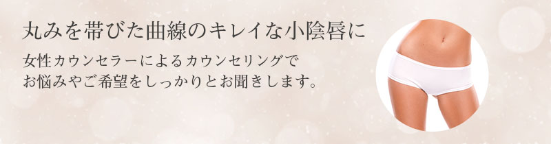 丸みを帯びた曲線のキレイな小陰唇に 女性カウンセラーによるカウンセリングで お悩みやご希望をしっかりとお聞きします。
